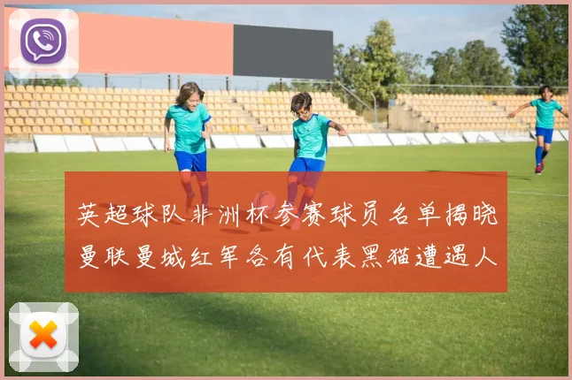 英超球队非洲杯参赛球员名单揭晓曼联曼城红军各有代表黑猫遭遇人员流失