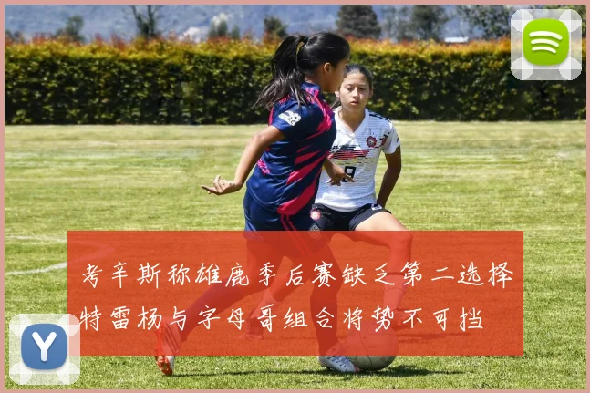 考辛斯称雄鹿季后赛缺乏第二选择特雷杨与字母哥组合将势不可挡