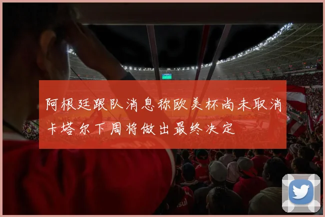 阿根廷跟队消息称欧美杯尚未取消卡塔尔下周将做出最终决定