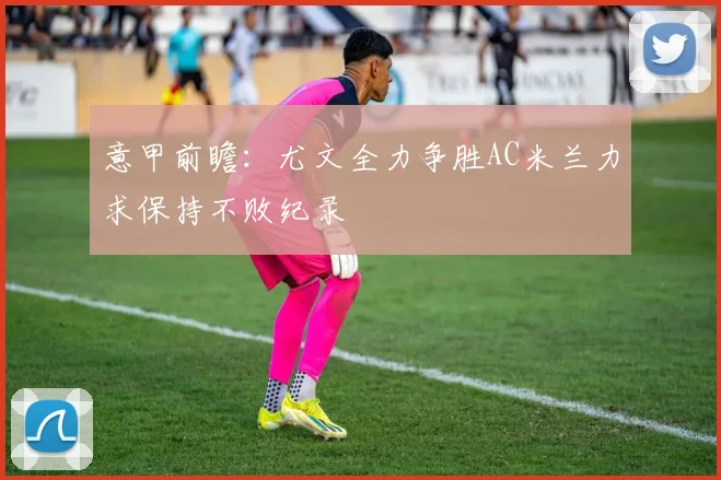 意甲前瞻：尤文全力争胜AC米兰力求保持不败纪录