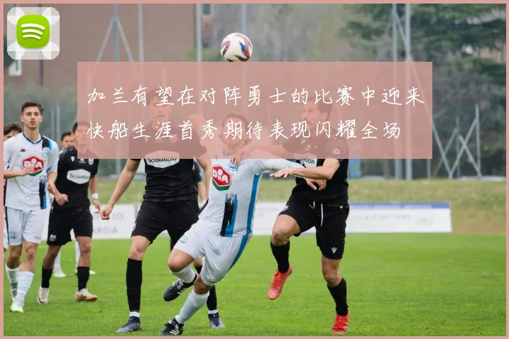 加兰有望在对阵勇士的比赛中迎来快船生涯首秀期待表现闪耀全场