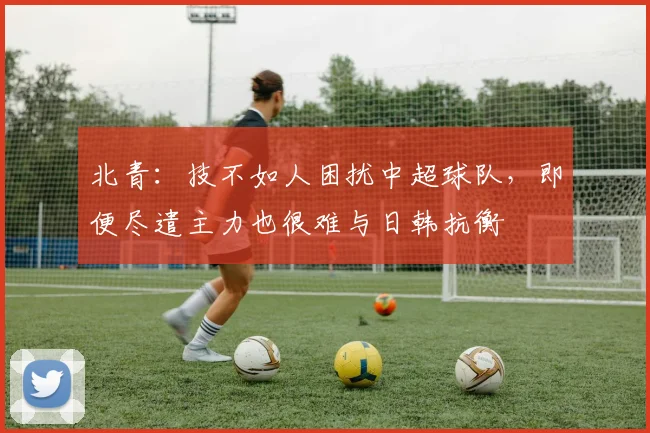 北青：技不如人困扰中超球队，即便尽遣主力也很难与日韩抗衡