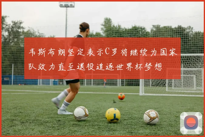 韦斯布朗坚定表示C罗将继续为国家队效力直至退役追逐世界杯梦想