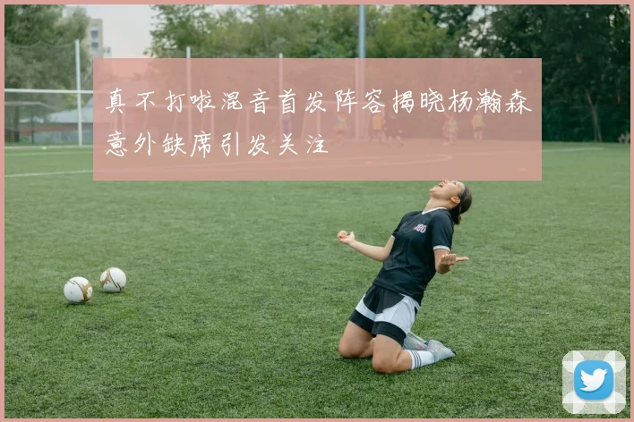 真不打啦混音首发阵容揭晓杨瀚森意外缺席引发关注