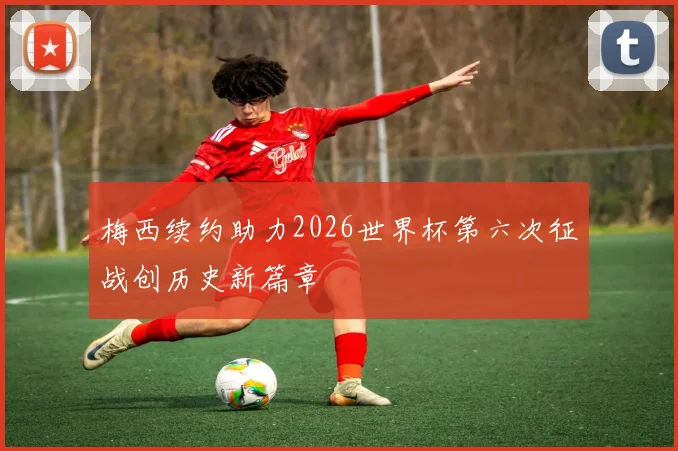 梅西续约助力2026世界杯第六次征战创历史新篇章