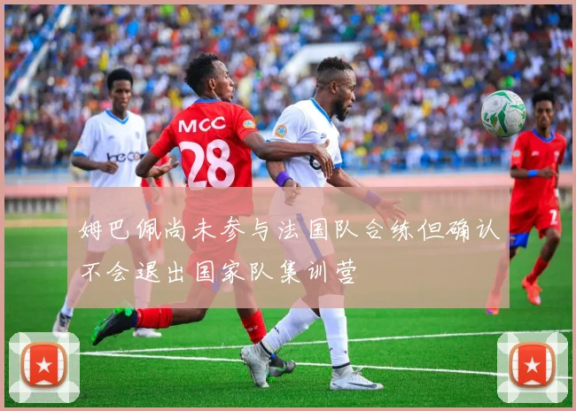 姆巴佩尚未参与法国队合练但确认不会退出国家队集训营