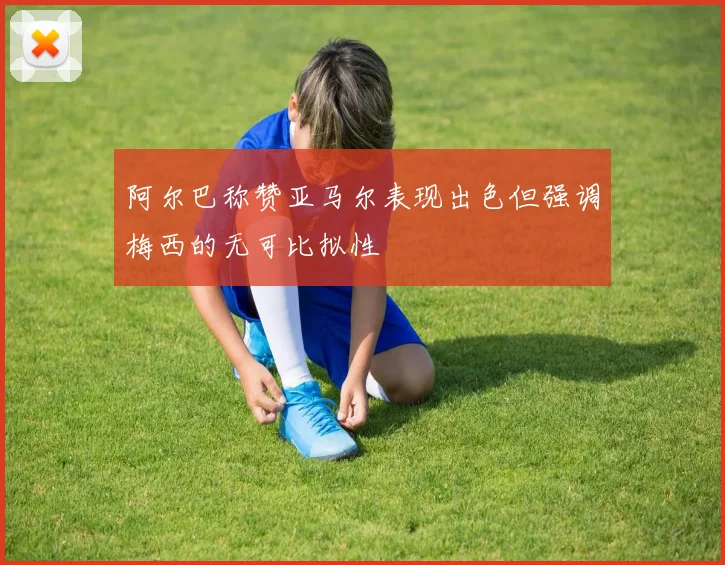 阿尔巴称赞亚马尔表现出色但强调梅西的无可比拟性
