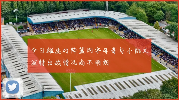 今日雄鹿对阵篮网字母哥与小凯文波特出战情况尚不明朗