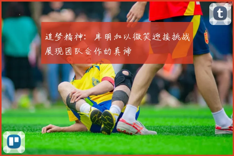 追梦精神：库明加以微笑迎接挑战展现团队合作的真谛