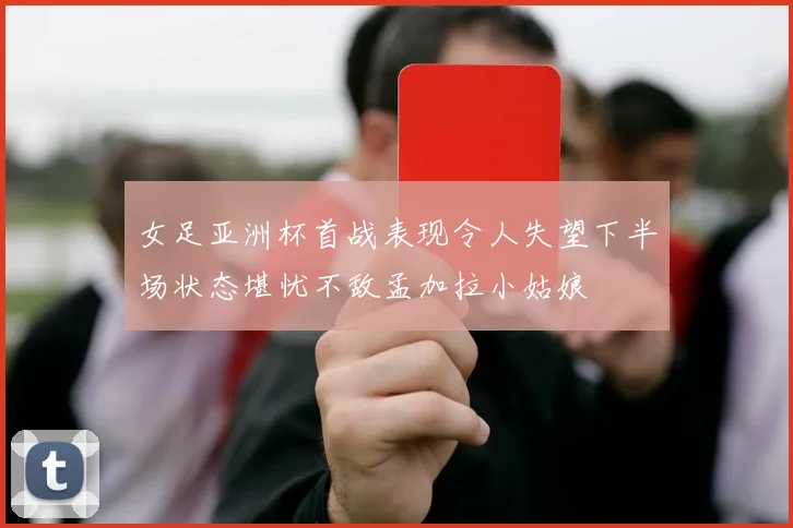 女足亚洲杯首战表现令人失望下半场状态堪忧不敌孟加拉小姑娘