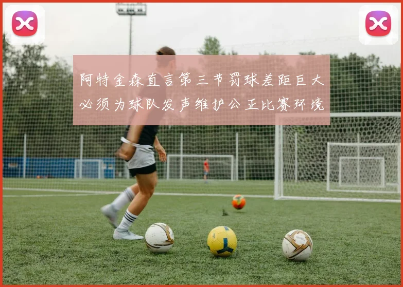 阿特金森直言第三节罚球差距巨大必须为球队发声维护公正比赛环境