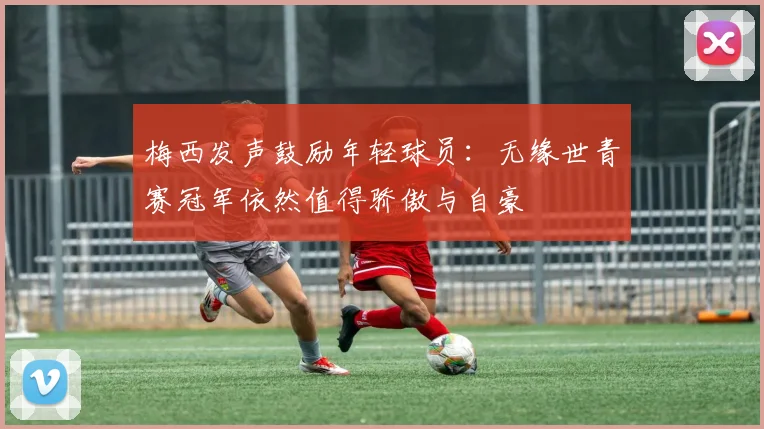 梅西发声鼓励年轻球员：无缘世青赛冠军依然值得骄傲与自豪