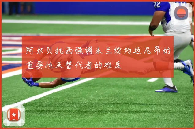 阿尔贝托西强调米兰续约迈尼昂的重要性及替代者的难度