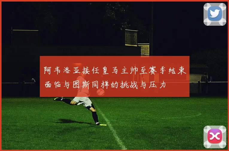阿韦洛亚接任皇马主帅至赛季结束面临与图斯同样的挑战与压力