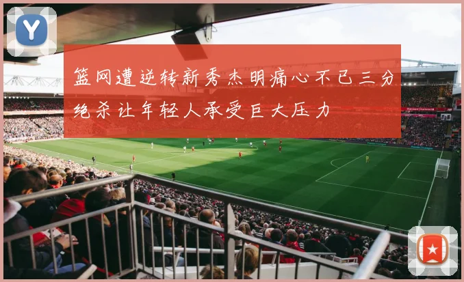 篮网遭逆转新秀杰明痛心不已三分绝杀让年轻人承受巨大压力