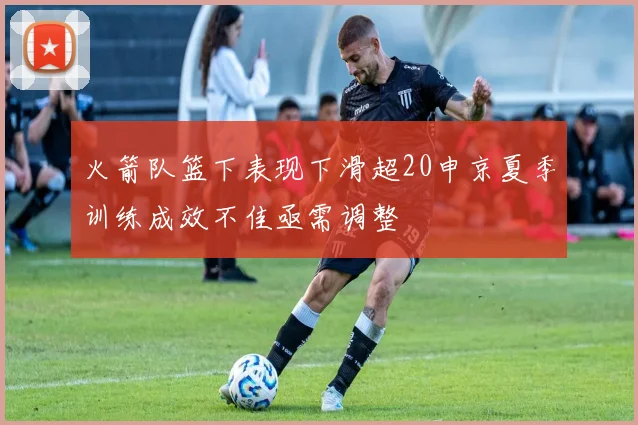 火箭队篮下表现下滑超20申京夏季训练成效不佳亟需调整