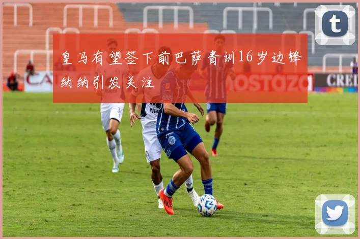 皇马有望签下前巴萨青训16岁边锋纳纳引发关注