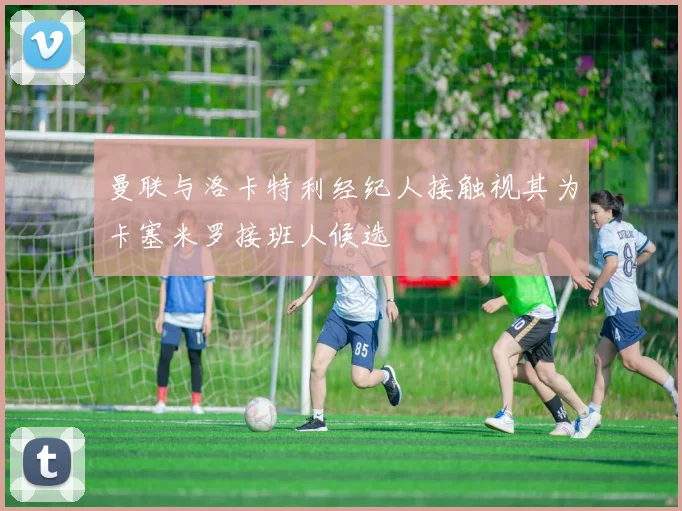 曼联与洛卡特利经纪人接触视其为卡塞米罗接班人候选