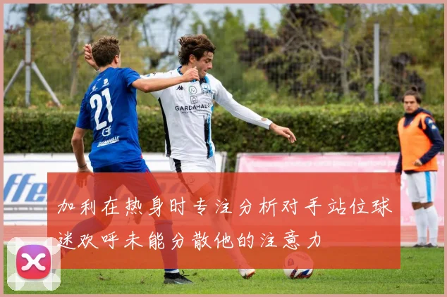 加利在热身时专注分析对手站位球迷欢呼未能分散他的注意力