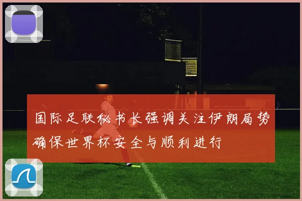 国际足联秘书长强调关注伊朗局势确保世界杯安全与顺利进行