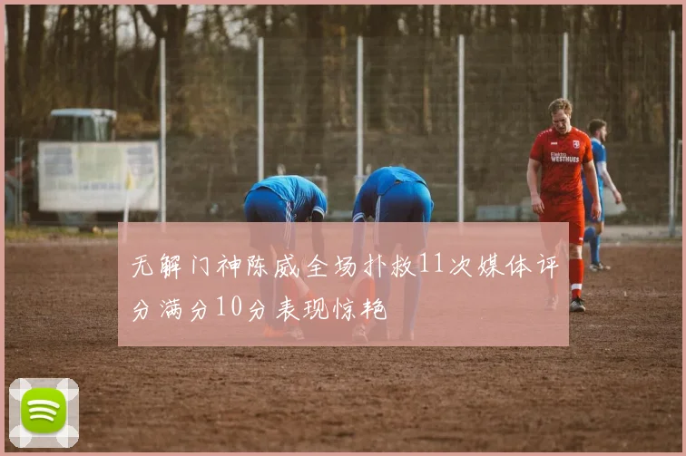 无解门神陈威全场扑救11次媒体评分满分10分表现惊艳