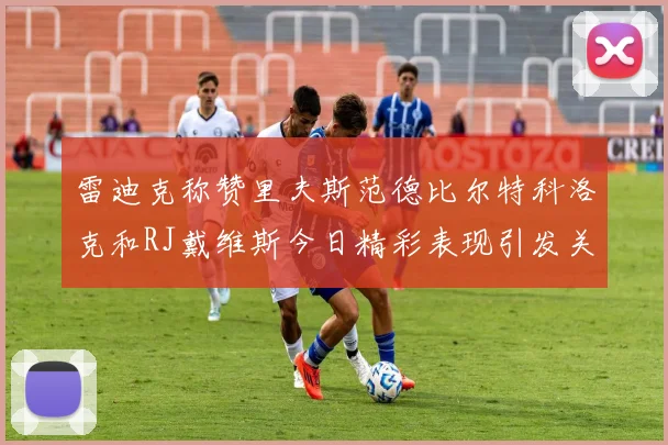 雷迪克称赞里夫斯范德比尔特科洛克和RJ戴维斯今日精彩表现引发关注